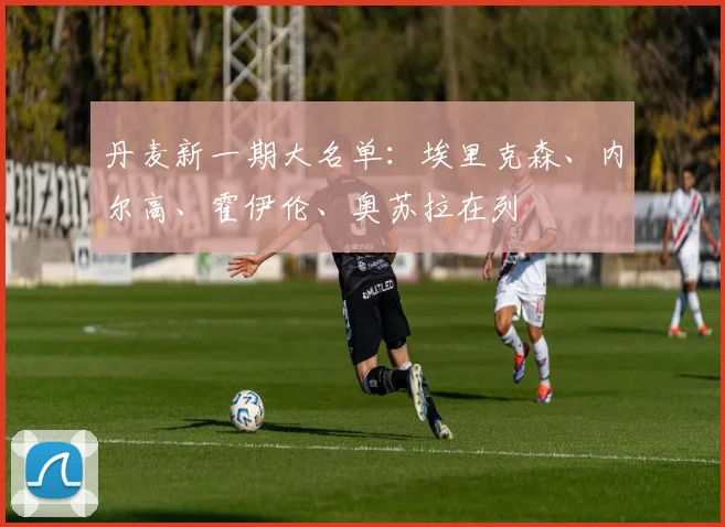 丹麦新一期大名单：埃里克森、内尔高、霍伊伦、奥苏拉在列